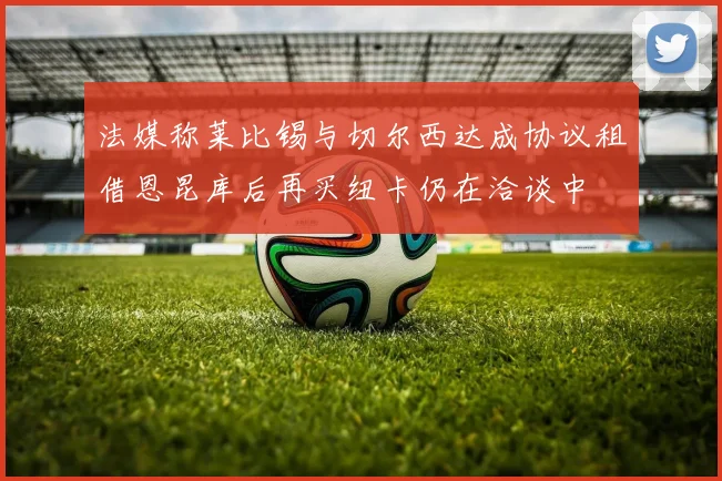 法媒称莱比锡与切尔西达成协议租借恩昆库后再买纽卡仍在洽谈中