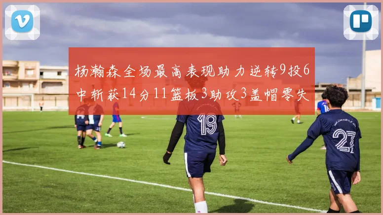 杨瀚森全场最高表现助力逆转9投6中斩获14分11篮板3助攻3盖帽零失误零犯规