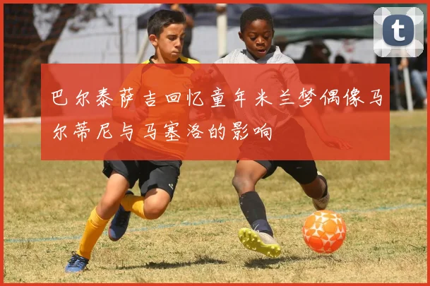 巴尔泰萨吉回忆童年米兰梦偶像马尔蒂尼与马塞洛的影响