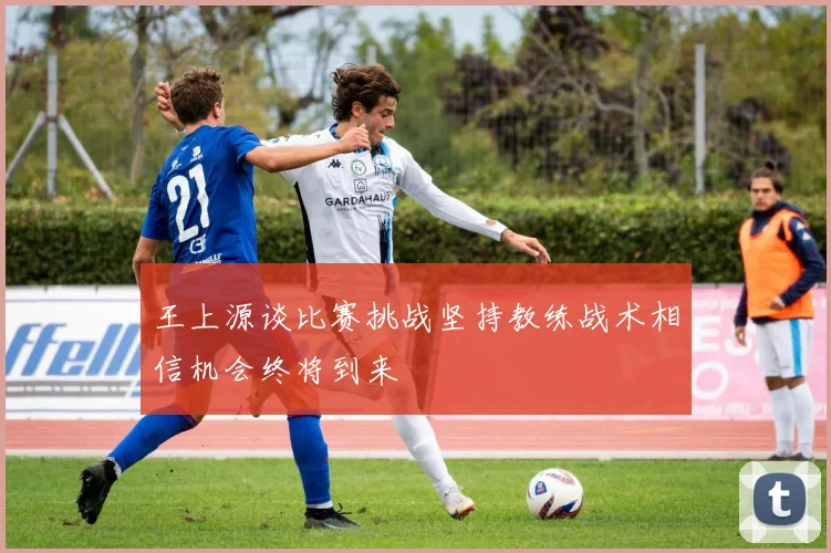 王上源谈比赛挑战坚持教练战术相信机会终将到来