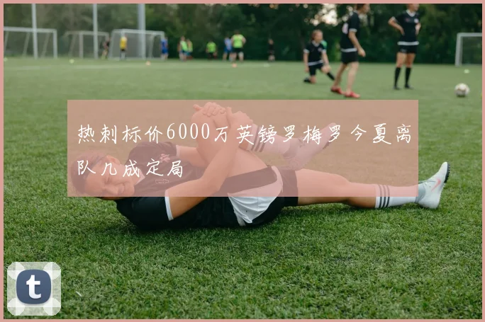 热刺标价6000万英镑罗梅罗今夏离队几成定局