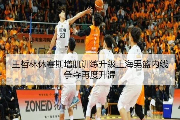 王哲林休赛期增肌训练升级上海男篮内线争夺再度升温